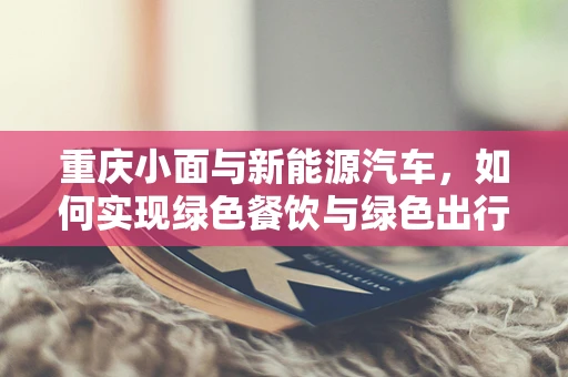 重庆小面与新能源汽车，如何实现绿色餐饮与绿色出行的完美融合？