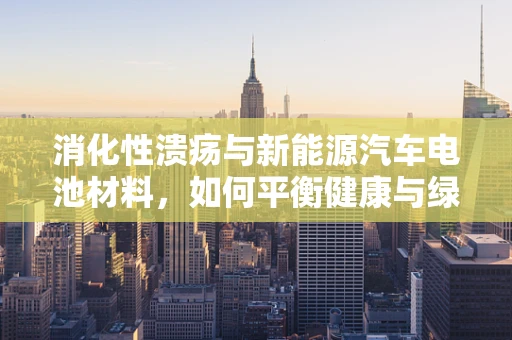 消化性溃疡与新能源汽车电池材料，如何平衡健康与绿色出行？