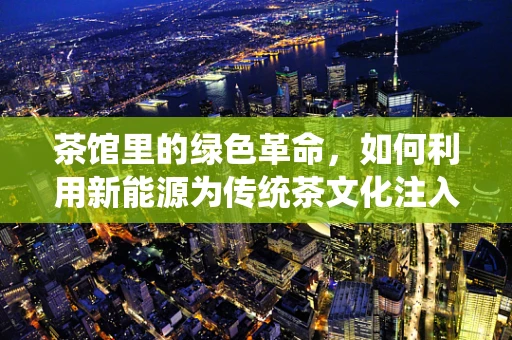 茶馆里的绿色革命，如何利用新能源为传统茶文化注入新活力？