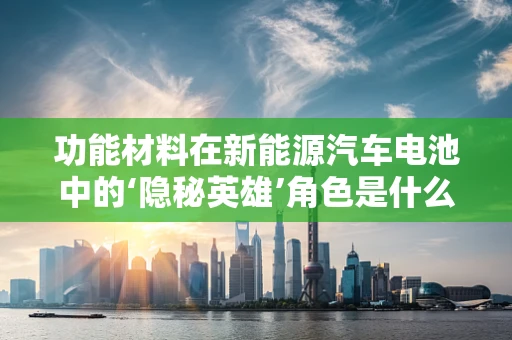 功能材料在新能源汽车电池中的‘隐秘英雄’角色是什么？