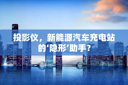 投影仪，新能源汽车充电站的‘隐形’助手？