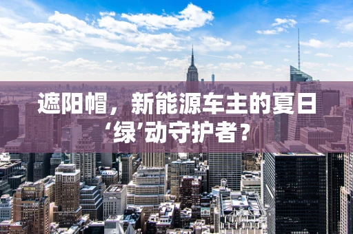 遮阳帽，新能源车主的夏日‘绿’动守护者？