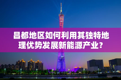 昌都地区如何利用其独特地理优势发展新能源产业？