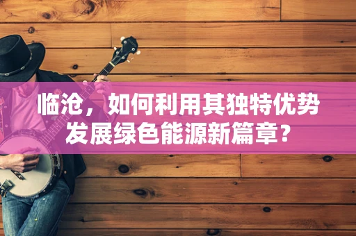 临沧，如何利用其独特优势发展绿色能源新篇章？