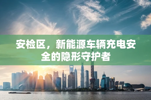 安检区，新能源车辆充电安全的隐形守护者