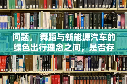 问题， 舞蹈与新能源汽车的绿色出行理念之间，是否存在不为人知的舞动联系？