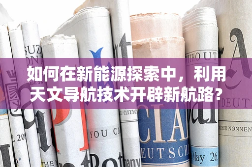 如何在新能源探索中，利用天文导航技术开辟新航路？