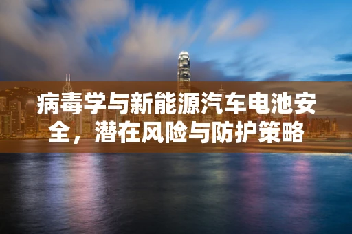 病毒学与新能源汽车电池安全，潜在风险与防护策略