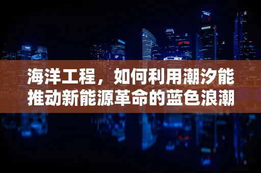 海洋工程，如何利用潮汐能推动新能源革命的蓝色浪潮？