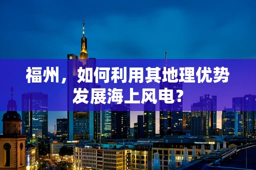 福州，如何利用其地理优势发展海上风电？