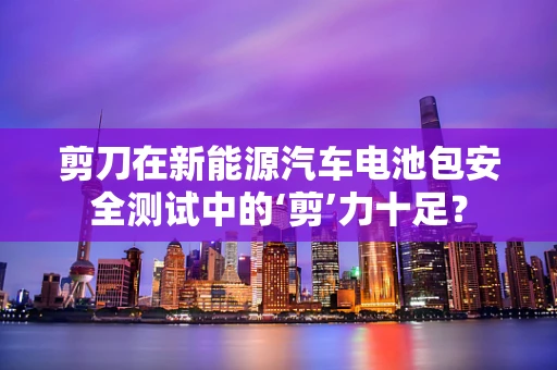 剪刀在新能源汽车电池包安全测试中的‘剪’力十足？