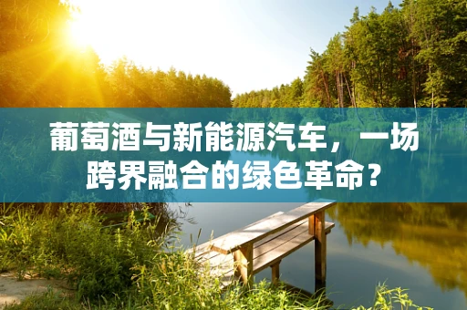 葡萄酒与新能源汽车，一场跨界融合的绿色革命？