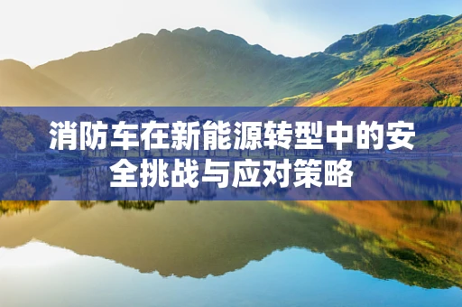消防车在新能源转型中的安全挑战与应对策略