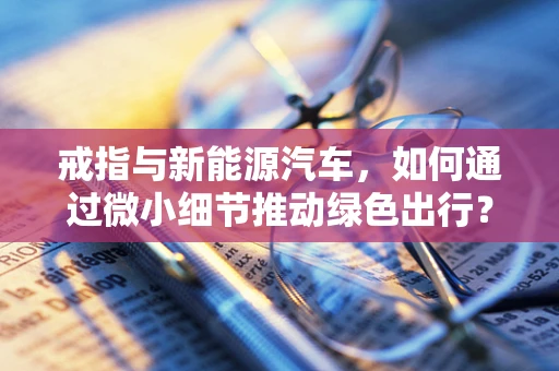 戒指与新能源汽车，如何通过微小细节推动绿色出行？