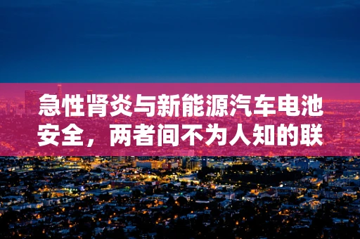 急性肾炎与新能源汽车电池安全，两者间不为人知的联系？