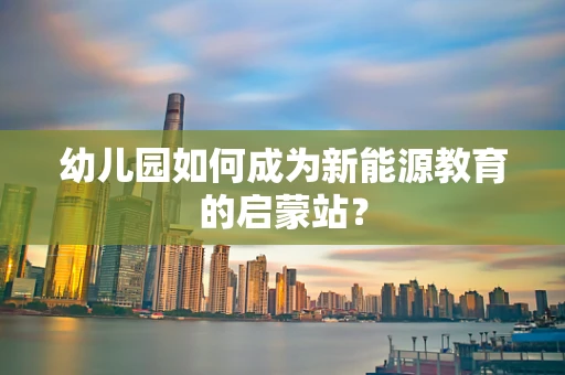 幼儿园如何成为新能源教育的启蒙站？