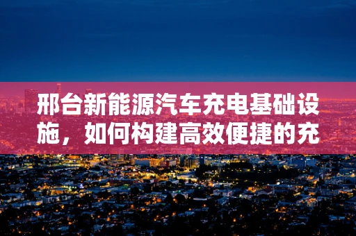 邢台新能源汽车充电基础设施，如何构建高效便捷的充电网络？
