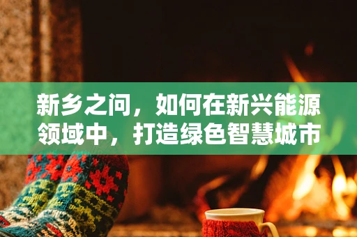 新乡之问，如何在新兴能源领域中，打造绿色智慧城市的新乡模式？