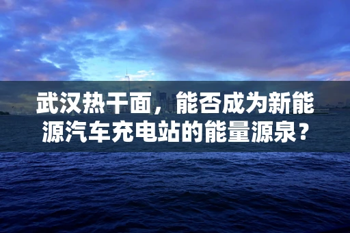 武汉热干面，能否成为新能源汽车充电站的能量源泉？