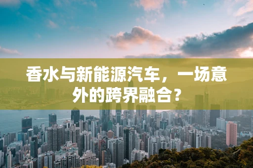 香水与新能源汽车，一场意外的跨界融合？