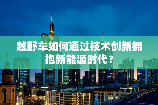 越野车如何通过技术创新拥抱新能源时代？