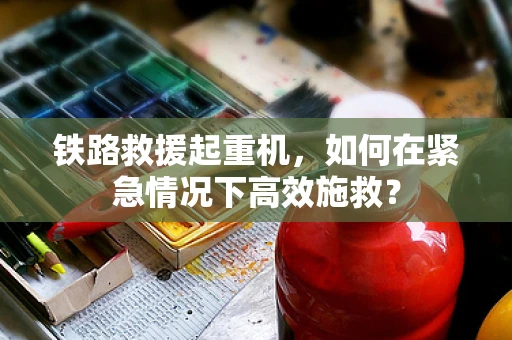 铁路救援起重机，如何在紧急情况下高效施救？