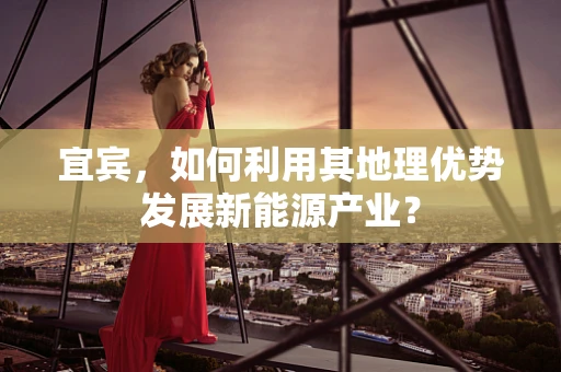 宜宾，如何利用其地理优势发展新能源产业？