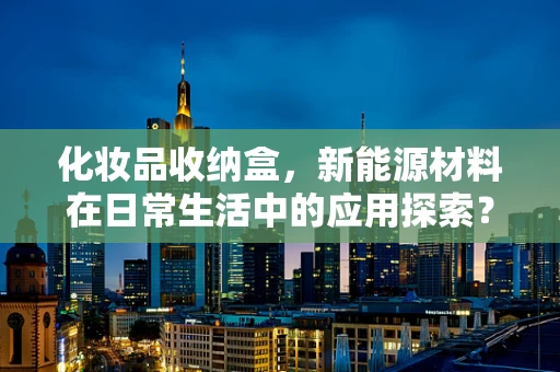 化妆品收纳盒，新能源材料在日常生活中的应用探索？