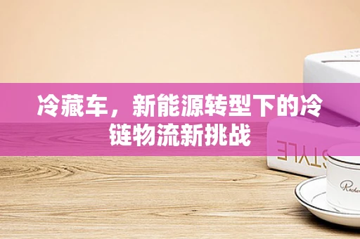 冷藏车，新能源转型下的冷链物流新挑战