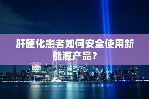 肝硬化患者如何安全使用新能源产品？