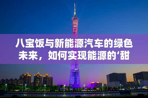 八宝饭与新能源汽车的绿色未来，如何实现能源的‘甜蜜’融合？