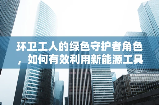 环卫工人的绿色守护者角色，如何有效利用新能源工具提升其工作效率？