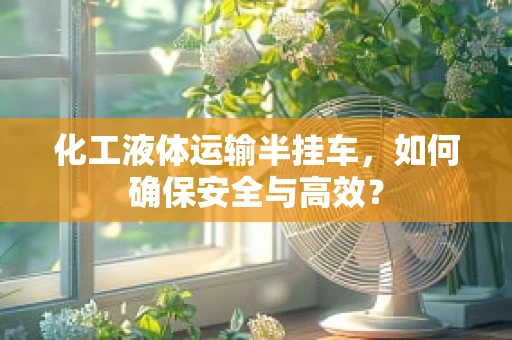 化工液体运输半挂车，如何确保安全与高效？