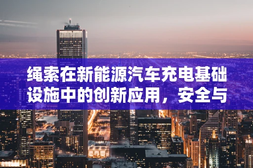 绳索在新能源汽车充电基础设施中的创新应用，安全与效率的双重挑战？