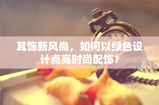 耳饰新风尚，如何以绿色设计点亮时尚配饰？