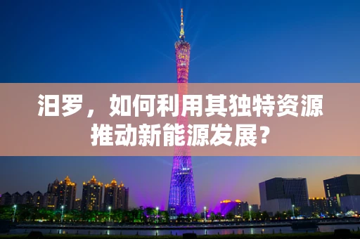 汨罗，如何利用其独特资源推动新能源发展？