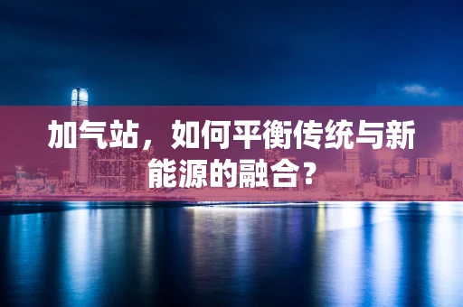 加气站，如何平衡传统与新能源的融合？