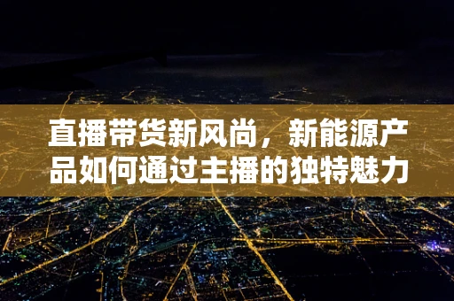 直播带货新风尚，新能源产品如何通过主播的独特魅力触达消费者？