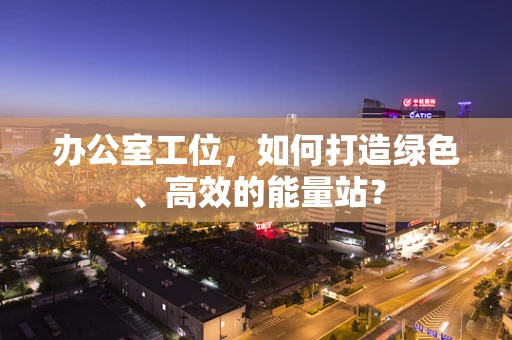 办公室工位，如何打造绿色、高效的能量站？