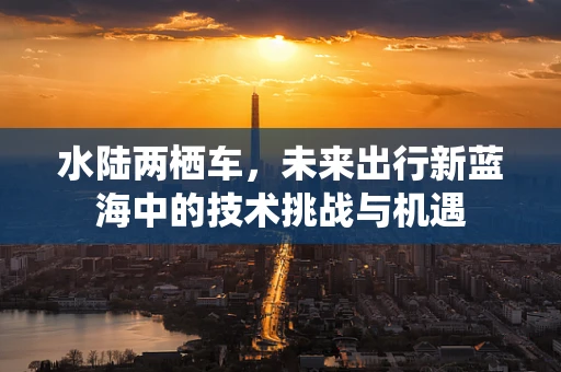 水陆两栖车，未来出行新蓝海中的技术挑战与机遇