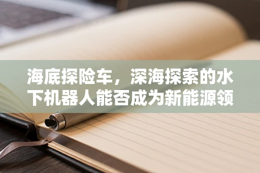 海底探险车，深海探索的水下机器人能否成为新能源领域的黑科技？