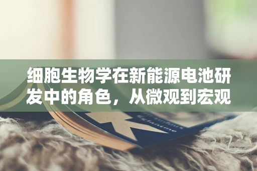 细胞生物学在新能源电池研发中的角色，从微观到宏观的跨越