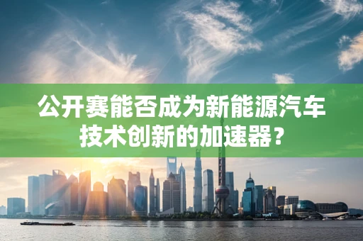 公开赛能否成为新能源汽车技术创新的加速器？