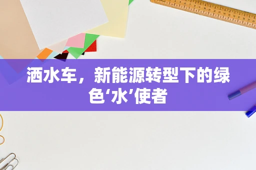 洒水车，新能源转型下的绿色‘水’使者