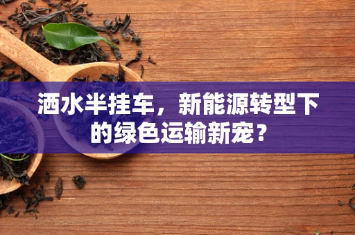 洒水半挂车，新能源转型下的绿色运输新宠？