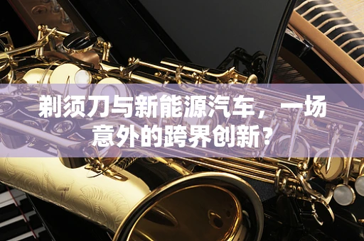剃须刀与新能源汽车，一场意外的跨界创新？