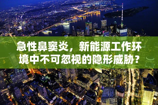 急性鼻窦炎，新能源工作环境中不可忽视的隐形威胁？