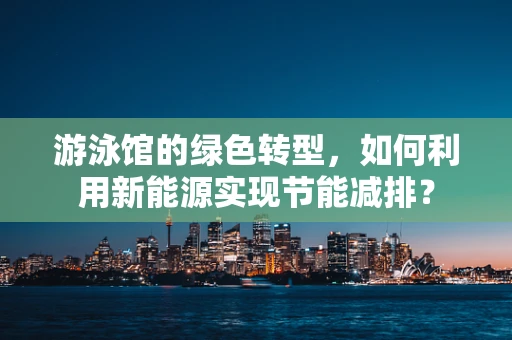 游泳馆的绿色转型，如何利用新能源实现节能减排？