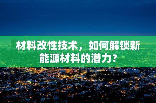 材料改性技术，如何解锁新能源材料的潜力？