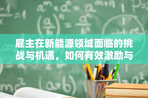 雇主在新能源领域面临的挑战与机遇，如何有效激励与培养人才？
